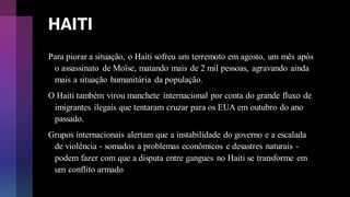 HAITI
Para piorar a situação, o Haiti sofreu um terremoto em agosto, um mês após
o assassinato de Moïse, matando mais de 2 mil pessoas, agravando ainda
mais a situação humanitária da população.
O Haiti também virou manchete internacional por conta do grande fluxo de
imigrantes ilegais que tentaram cruzar para os EUA em outubro do ano
passado.
Grupos internacionais alertam que a instabilidade do governo e a escalada
de violência - somados a problemas econômicos e desastres naturais -
podem fazer com que a disputa entre gangues no Haiti se transforme em
um conflito armado
 
