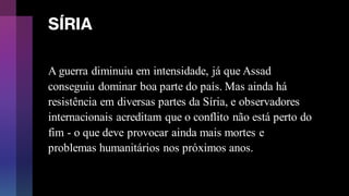 SÍRIA
A guerra diminuiu em intensidade, já que Assad
conseguiu dominar boa parte do país. Mas ainda há
resistência em diversas partes da Síria, e observadores
internacionais acreditam que o conflito não está perto do
fim - o que deve provocar ainda mais mortes e
problemas humanitários nos próximos anos.
 