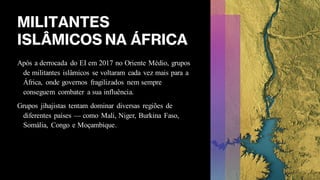 MILITANTES
ISLÂMICOS NA ÁFRICA
Após a derrocada do EI em 2017 no Oriente Médio, grupos
de militantes islâmicos se voltaram cada vez mais para a
África, onde governos fragilizados nem sempre
conseguem combater a sua influência.
Grupos jihajistas tentam dominar diversas regiões de
diferentes países — como Mali, Niger, Burkina Faso,
Somália, Congo e Moçambique.
 