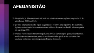 AFEGANISTÃO
O Afeganistão já foi um dos conflitos mais noticiadosdo mundo, após os ataques de 11 de
setembro de 2001 nos EUA.
O governo americano invadiu o país alegando que o Talebã esteve por trás dos atentados.
Após duas décadas de intensos combates e milhares de mortes, o Talebã voltou ao poder
em agosto de 2021.
O nível de violência caiu bastanteno país, mas ONGs alertamagora que o país enfrentará
possivelmente uma das mais graves crises humanitárias que já se viu por causa das
sanções e isolamento impostos por grande parte do mundo.
 