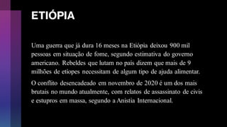 ETIÓPIA
Uma guerra que já dura 16 meses na Etiópia deixou 900 mil
pessoas em situação de fome, segundo estimativa do governo
americano. Rebeldes que lutam no país dizem que mais de 9
milhões de etíopes necessitam de algum tipo de ajuda alimentar.
O conflito desencadeado em novembro de 2020 é um dos mais
brutais no mundo atualmente, com relatos de assassinato de civis
e estupros em massa, segundo a Anistia Internacional.
 