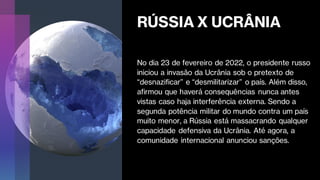 RÚSSIA X UCRÂNIA
No dia 23 de fevereiro de 2022, o presidente russo
iniciou a invasão da Ucrânia sob o pretexto de
“desnazificar” e “desmilitarizar” o país. Além disso,
afirmou que haverá consequências nunca antes
vistas caso haja interferência externa. Sendo a
segunda potência militar do mundo contra um país
muito menor, a Rússia está massacrando qualquer
capacidade defensiva da Ucrânia. Até agora, a
comunidade internacional anunciou sanções.
 