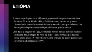 ETIÓPIA
A base é uma disputa entre diferentes grupos étnicos que tentam conviver
há quase 30 anos. Desde 1994, a Etiópia tem um sistema de governo
federativo às vezes chamado de federalismo étnico, em que cada uma das
dez regiões do país é controlada por diferentes grupos étnicos.
Uma delas é a região do Tigré, controlada por um partido político chamado
de Frente de Libertação do Povo de Tigré - que é formado por pessoas
desse grupo étnico. A Frente liderava uma coalizão de quatro partidos que
governava a Etiópia desde 1991.
 