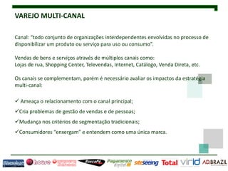 VAREJO MULTI-CANAL

Canal: “todo conjunto de organizações interdependentes envolvidas no processo de
disponibilizar um produto ou serviço para uso ou consumo”.

Vendas de bens e serviços através de múltiplos canais como:
Lojas de rua, Shopping Center, Televendas, Internet, Catálogo, Venda Direta, etc.

Os canais se complementam, porém é necessário avaliar os impactos da estratégia
multi-canal:

 Ameaça o relacionamento com o canal principal;
Cria problemas de gestão de vendas e de pessoas;
Mudança nos critérios de segmentação tradicionais;
Consumidores “enxergam” e entendem como uma única marca.
 