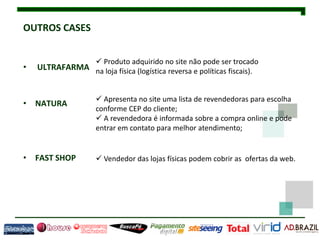 OUTROS CASES


                      Produto adquirido no site não pode ser trocado
•   ULTRAFARMA na loja física (logística reversa e políticas fiscais).


                      Apresenta no site uma lista de revendedoras para escolha
• NATURA
                     conforme CEP do cliente;
                      A revendedora é informada sobre a compra online e pode
                     entrar em contato para melhor atendimento;


• FAST SHOP           Vendedor das lojas físicas podem cobrir as ofertas da web.
 