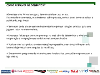 COMO RESOLVER OS CONFLITOS ?


Não existe uma fórmula mágica, deve-se analisar caso a caso.
Falamos de e-commerce, mas tratamos sobre pessoas, com as quais deve-se aplicar a
política do jogo limpo:

 Entender onde elas se sentem incomodadas e propor soluções criativas para que
joguem todas no mesmo time;

Empresas físicas que desejam presença na web têm de determinar o nível de
cooperação e integração que os dois canais compartilharão;

 Aplicar uma boa política de remuneração progressiva, que compartilhe parte do
lucro da loja virtual com a equipe da loja física;

 Desenvolver programas de incentivo para funcionários que apóiam e promovam a
loja virtual;
 