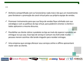 ...
 Dinheiro compartilhado com os funcionários nada mais é do que um investimento
  para fortalecer a promoção do canal virtual pela sua própria equipe de vendas.

 Promover treinamento para que sua força de vendas fique alinhada com sua
  estratégia e com as políticas da loja virtual, para poderem orientar o cliente e
  todos aplicarem o mesmo discurso;

 Possibilitar ao cliente retirar o produto na loja ao invés de esperar o produto ser
  entregue na sua casa. Esse tipo de serviço é comum nos EUA onde muitas
  pessoas moram sozinhas não tendo ninguém para receber entregas.

 Uma empresa que consiga oferecer seus serviços online e offline apresentará
  maior valor ao cliente.
 