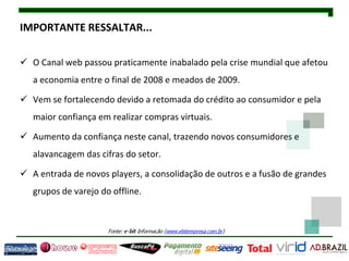 IMPORTANTE RESSALTAR...

 O Canal web passou praticamente inabalado pela crise mundial que afetou
   a economia entre o final de 2008 e meados de 2009.

 Vem se fortalecendo devido a retomada do crédito ao consumidor e pela
   maior confiança em realizar compras virtuais.

 Aumento da confiança neste canal, trazendo novos consumidores e
   alavancagem das cifras do setor.

 A entrada de novos players, a consolidação de outros e a fusão de grandes
   grupos de varejo do offline.
 