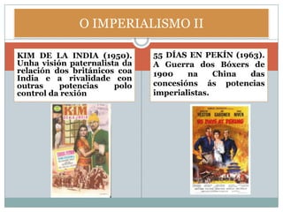 O IMPERIALISMO II

KIM DE LA INDIA (1950).       55 DÍAS EN PEKÍN (1963).
Unha visión paternalista da   A Guerra dos Bóxers de
relación dos británicos coa   1900    na     China das
India e a rivalidade con
outras    potencias    polo   concesións ás potencias
control da rexión.            imperialistas.
 