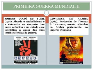 PRIMEIRA GUERRA MUNDIAL II

JOHNNY COGIÓ SU FUSIL              LAWRENCE        DE    ARABIA
(1971). Aborda o antibelicismo e   (1962). Peripecias de Thomas
a eutanasia no contexto dun        E. Lawrence, axente británico
mozo reducido a un estado case     na Arabia pertencente ao
vexetativo a causa das súas        imperio Otomano
terribles feridas de guerra.
 