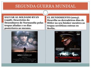 SEGUNDA GUERRA MUNDIAL

SALVAR AL SOLDADO RYAN          EL HUNDIMIENTO (2004).
(1998). Descrición do           Describe os derradeiros días de
Desembarco de Normandía polas   Hitler no seu búnker mentres as
tropas aliadas e os días        tropas soviéticas entran en
posteriores ao mesmo.           Berlín.
 