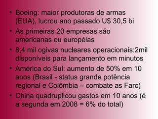 Boeing: maior produtoras de armas (EUA), lucrou ano passado U$ 30,5 bi As primeiras 20 empresas são americanas ou européias 8,4 mil ogivas nucleares operacionais:2mil disponíveis para lançamento em minutos América do Sul: aumento de 50% em 10 anos (Brasil - status grande potência regional e Colômbia – combate as Farc) China quadruplicou gastos em 10 anos (é a segunda em 2008 = 6% do total) 