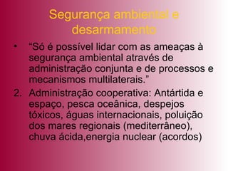 Segurança ambiental e desarmamento “Só é possível lidar com as ameaças à segurança ambiental através de administração conjunta e de processos e mecanismos multilaterais.” Administração cooperativa: Antártida e espaço, pesca oceânica, despejos tóxicos, águas internacionais, poluição dos mares regionais (mediterrâneo), chuva ácida,energia nuclear (acordos) 