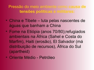 Pressão do meio ambiente como  causa de tensões políticas e militares: China e Tibete – luta pelas nascentes de águas que banham a China Fome na Etiópia (anos 70/80);refugiados ambientais na África (Sahel e Costa do Marfim), Haiti (erosão), El Salvador (má distribuição de recursos), África do Sul (apartheid) Oriente Médio - Petróleo 