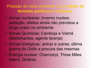 Pressão do meio ambiente como  efeito de tensões políticas e militares: Armas nucleares: inverno nuclear, radiação, efeitos ainda não previstos a longo prazo no ambiente  Armas Químicas: Camboja e Vietnã (desfolhantes, agente laranja) Armas biológicas: antraz e outras; última guerra do Golfo a procura das mesmas Energia nuclear :Chernobyl, Three Miles Island, Goiânia 