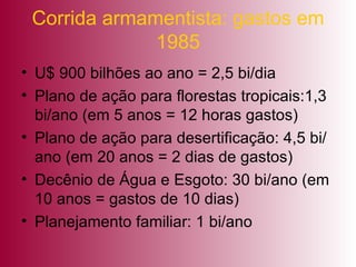 Corrida armamentista: gastos em 1985 U$ 900 bilhões ao ano = 2,5 bi/dia Plano de ação para florestas tropicais:1,3 bi/ano (em 5 anos = 12 horas gastos) Plano de ação para desertificação: 4,5 bi/ano (em 20 anos = 2 dias de gastos) Decênio de Água e Esgoto: 30 bi/ano (em 10 anos = gastos de 10 dias) Planejamento familiar: 1 bi/ano 