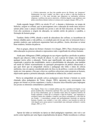 (...) Grécia representa, em face dos grandes povos do Oriente, um ‘progresso’ 
fundamental, um novo ‘estádio’ em tudo o que se refere à vida dos homens na 
comunidade. (...) Por mais elevadas que julguemos as realizações artísticas, 
religiosas e políticas dos povos anteriores, a história daquilo a que podemos com 
plena consciência chamar cultura só começa com os gregos (Jaeger, 2001, p.15). 
Ainda segundo Jaeger (2001), no século IV a.C. e durante o helenismo, no tempo de 
Sófocles, surgem os sofistas, que se preocuparam com a educação de modo mais incisivo: 
saíram pelas casas e praças ensinando aos jovens a arte do bem discursar, do falar bem. 
Com eles aconteceu a origem da educação, no sentido estrito da palavra: a paidéia, a 
formação do homem grego. 
Também Abrão (1999), aborda a tarefa de educadores dos sofistas; se incumbiram de 
formar cidadãos para a vida pública, e a condição para tal era que eles se tornassem bons e 
grandes oradores, que soubessem argumentar bem em público. Assim, deveriam se tornar 
bons oradores, homens da palavra. 
Para os gregos, educar era formar o homem vivo (Jaeger, 2001). Para o homem grego a 
idéia educação ou processo educativo representava todo o significado do esforço humano. 
Ainda para Abbagnano (2000), pedagogia na sua origem significa a profissão ou prática 
daquele que educava, tinha a função de educar. E, com o passar do tempo, veio designar 
qualquer teoria sobre a educação. Teoria aqui significando não apenas uma elaboração 
organizada e genérica das modalidades, meios e possibilidades de educação, mas também 
um modo de refletir ocasionalmente ou quaisquer pressupostos da prática educacional; o 
que quer dizer que na antiguidade clássica a pedagogia não tinha o status de ciência 
autônoma, mas era apenas considerada parte da ética ou da política; e assim era elaborada, 
tendo em vista apenas o fim que a ética ou a política colocavam como proposta ao homem, 
objetivando apenas a primeira educação, ministrada na infância (ler, contar e escrever). 
Havia na antiguidade um grande esforço pedagógico para formar o homem no assim 
chamado ethos pedagógico de Tirteu. (Jaeger, 2001), apresenta esta preocupação dos 
gregos em formar os jovens espartanos; a teoria, o discurso ético-filosófico para impregnar 
nos jovens os interesses comunitários e patrióticos. 
Nas elegias, Tirteu vive a vontade política que faz a grandeza de Esparta. A sua 
poesia modelou-lhe a fisionomia espiritual. Ela é, por isso, demonstração vigorosa 
de sua força idealizadora, que se estendeu muito além da exigência histórica do 
Estado espartano e ainda não se extinguiu o ideal de Esparta – que impregnou a 
existência inteira dos cidadãos e inspirou com férrea conseqüência a vida total do 
seu Estado – é imorredouro, porque está profundamente enraizado na natureza 
humana. Guarda a sua verdade e o seu valor, embora a sua inserção no estilo de 
vida daquele povo possa parecer à posteridade uma realização unilateral e restrita 
(Jaeger, 2001, p. 117). 
Apesar de todas as restrições na época ao ideal pedagógico espartano, este veio a ser 
aceito como legítimo por uma figura respeitadíssima da época: Platão reconheceu o esforço 
10 
 