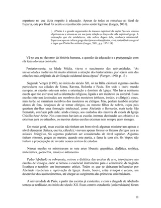 espartano no que dizia respeito à educação. Apesar de todas as ressalvas ao ideal de 
Esparta, este por final foi aceito e reconhecido como sendo legítimo (Jaeger, 2001). 
(...) Platão é o grande organizador do tesouro espiritual da nação. No seu sistema 
objetivam-se e situam-se em sua justa relação as forças da vida espiritual grega. A 
ordenação que ele estabeleceu, não sofreu depois dele, mudança substancial. 
Esparta ocupa na cultura grega das épocas subseqüentes, e na posteridade em geral 
o lugar que Platão lhe atribuiu (Jaeger, 2001, p.p. 117-118). 
Vê-se que no decorrer da história humana, a questão da educação e a preocupação com 
ela tem sido uma constante. 
Posteriormente, na Idade Média, viu-se o nascimento das universidades. “As 
universidades medievais há muito atraíram a atenção dos historiadores, por serem uma das 
criações mais originais da civilização ocidental dessa época” (Verger, 1990, p. 13). 
Segundo Verger (1990), no início do século XII, só na Itália existiam algumas escolas 
particulares nas cidades de Roma, Ravena, Bolonha e Pávia. Em todo o outro mundo 
europeu, as escolas estavam sobre a orientação e domínio da Igreja. Não havia nenhuma 
escola que não estivesse sob a orientação religiosa, ligada a um mosteiro ou catedral. Essas 
escolas estavam destinadas aos membros dos mosteiros (oblatos, irmãos, e clérigos); esses, 
mais tarde, se tornariam membros dos mosteiros ou clérigos. Mas, podiam também receber 
alunos de fora, desejosos de se tornar clérigos, ou mesmo filhos de nobres, cujos pais 
queriam dar-lhes uma formação intelectual, como Abelardo e Bernardo, mais tarde São 
Bernardo, confiado pela mãe, ainda criança, aos cuidados dos mestres da escola da Igreja 
Châtillo-Sour-Seine. Nos conventos haviam as escolas internas destinadas aos oblatos e as 
externas para os estranhos, os mestres destas escolas externas nem sempre eram monges. 
De modo geral, essas escolas não tinham um bom nível; algumas ministravam apenas o 
nível elementar (leitura, escrita, cálculo); visavam apenas formar os futuros clérigos para as 
missões litúrgicas. Só algumas poderiam ser consideradas de nível superior. Algumas 
tinham renome, graças ao mestre; quando este partia, a fama ia com ele. Os bispos não 
tinham a preocupação de investir nesses centros de estudos. 
Nessas escolas se ministravam as sete artes liberais: gramática, dialética, retórica, 
matemática, geometria, música e astronomia. 
Pedro Abelardo se sobressaiu, retirou a dialética das escolas de arte, introduziu-a nas 
escolas de teologia, onde se tornou o essencial instrumento para o comentário da Sagrada 
Escritura e também um instrumento crítico. Todos os que se deixaram influenciar por 
Abelardo receberam a reprovação da Igreja. Assim, houve, entre avanços e recuos, um 
desenrolar dos acontecimentos, até chegar ao surgimento das primeiras universidades. 
A universidade de Paris, a partir das escolas já existentes, e com a chegada de Abelardo 
tornou-se realidade, no início do século XII. Esses centros estudantis (universidades) foram 
11 
 