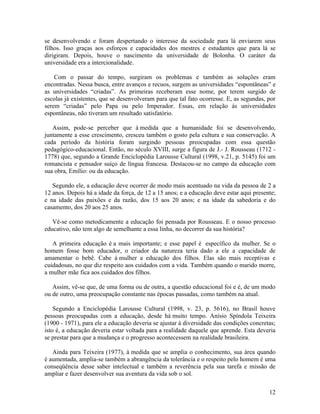 se desenvolvendo e foram despertando o interesse da sociedade para lá enviarem seus 
filhos. Isso graças aos esforços e capacidades dos mestres e estudantes que para lá se 
dirigiram. Depois, houve o nascimento da universidade de Bolonha. O caráter da 
universidade era a intercionalidade. 
Com o passar do tempo, surgiram os problemas e também as soluções eram 
encontradas. Nessa busca, entre avanços e recuos, surgem as universidades “espontâneas” e 
as universidades “criadas”. As primeiras receberam esse nome, por terem surgido de 
escolas já existentes, que se desenvolveram para que tal fato ocorresse. E, as segundas, por 
serem “criadas” pelo Papa ou pelo Imperador. Essas, em relação às universidades 
espontâneas, não tiveram um resultado satisfatório. 
Assim, pode-se perceber que à medida que a humanidade foi se desenvolvendo, 
juntamente a esse crescimento, cresceu também o gosto pela cultura e sua conservação. A 
cada período da história foram surgindo pessoas preocupadas com essa questão 
pedagógico-educacional. Então, no século XVIII, surge a figura de J.- J. Rousseau (1712 - 
1778) que, segundo a Grande Enciclopédia Larousse Cultural (1998, v.21, p. 5145) foi um 
romancista e pensador suíço de língua francesa. Destacou-se no campo da educação com 
sua obra, Emílio: ou da educação. 
Segundo ele, a educação deve ocorrer de modo mais acentuado na vida da pessoa de 2 a 
12 anos. Depois há a idade da força, de 12 a 15 anos; e a educação deve estar aqui presente; 
e na idade das paixões e da razão, dos 15 aos 20 anos; e na idade da sabedoria e do 
casamento, dos 20 aos 25 anos. 
Vê-se como metodicamente a educação foi pensada por Rousseau. E o nosso processo 
educativo, não tem algo de semelhante a essa linha, no decorrer da sua história? 
A primeira educação é a mais importante; e esse papel é específico da mulher. Se o 
homem fosse bom educador, o criador da natureza teria dado a ele a capacidade de 
amamentar o bebê. Cabe à mulher a educação dos filhos. Elas são mais receptivas e 
cuidadosas, no que diz respeito aos cuidados com a vida. Também quando o marido morre, 
a mulher mãe fica aos cuidados dos filhos. 
Assim, vê-se que, de uma forma ou de outra, a questão educacional foi e é, de um modo 
ou de outro, uma preocupação constante nas épocas passadas, como também na atual. 
Segundo a Enciclopédia Larousse Cultural (1998, v. 23, p. 5616), no Brasil houve 
pessoas preocupadas com a educação, desde há muito tempo. Anísio Spíndola Teixeira 
(1900 - 1971), para ele a educação deveria se ajustar à diversidade das condições concretas; 
isto é, a educação deveria estar voltada para a realidade daquele que aprende. Esta deveria 
se prestar para que a mudança e o progresso acontecessem na realidade brasileira. 
Ainda para Teixeira (1977), à medida que se amplia o conhecimento, sua área quando 
é aumentada, amplia-se também a abrangência da tolerância e o respeito pelo homem é uma 
conseqüência desse saber intelectual e também a reverência pela sua tarefa e missão de 
ampliar e fazer desenvolver sua aventura da vida sob o sol. 
12 
 