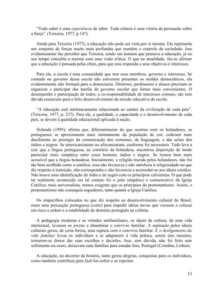 “Todo saber é uma experiência de saber. Toda ciência é uma vitória da persuasão sobre 
a força”. (Teixeira, 1977, p.147). 
Ainda para Teixeira (1977), a educação não pode ser vista por si mesma. Ela representa 
um conjunto de forças muito mais profundas que mantêm o controle da sociedade. Isso 
evidentemente faz perceber que Teixeira, sendo um homem que pensava a educação, já no 
seu tempo concebia a mesma com uma visão crítica. O que na atualidade, faz-se afirmar 
que a educação é pensada pelas elites, para que esta responda a seus objetivos e interesses. 
Para ele, a escola é uma comunidade que tem seus membros, governo e interesses. Se 
contudo no governo dessa escola não estiverem presentes os moldes democráticos, ela 
evidentemente não formará para a democracia. Diretores, professores e alunos precisam se 
organizar e participar das tarefas de governo escolar que forem mais convenientes. O 
desempenho e participação de todos, a co-responsabilidade de interesses comuns, são sem 
dúvida essenciais para o feliz desenvolvimento da missão educativa da escola. 
“A educação está intrínsecamente relacionada ao caráter da civilização de cada país”. 
(Teixeira, 1977, p. 237). Para ele, a qualidade, a capacidade e o desenvolvimento de cada 
país, se devem à qualidade educacional aplicada à nação. 
Holanda (1995), afirma que, diferentemente do que ocorreu com os holandeses, os 
portugueses se aproximaram mais intimamente da população de cor; cederam mais 
docilmente ao prestígio da comunicação dos costumes, da linguagem, e das seitas dos 
índios e negros. Se americanizaram ou africanizaram, conforme foi necessário. Tudo leva a 
crer que a língua portuguesa, ao contrário da holandesa, encontrou disposição de modo 
particular mais simpática entre esses homens, índios e negros. Se tornou bem mais 
acessível que a língua holandesa. Inicialmente, a religião trazida pelos holandeses, não foi 
tão bem acolhida como a católica; essa não favorecia e não satisfazia à religiosidade no que 
diz respeito à transição, não correspondia e não favorecia a acomodar-se aos ideais cristãos. 
Não houve uma identificação do índio e do negro com os princípios calvinistas. O que pode 
ter realmente acontecido em tal contato foi o jeito simpático e comunicativo da Igreja 
Católica; mais universalista, menos exigente que os princípios do protestantismo. Assim, o 
protestantismo não conseguia seguidores, tanto quanto a Igreja Católica. 
Os empecilhos colocados no que diz respeito ao desenvolvimento cultural do Brasil, 
eram uma precaução portuguesa (corte) para impedir idéias novas que viessem a colocar 
em risco a ordem e a estabilidade do domínio português na colônia. 
A pedagogia moderna e as virtudes antifamiliares, os ideais de cultura, de uma vida 
intelectual, levaram os jovens a abandonar o convívio familiar. A aspiração pelos ideais 
culturais gerou, de certa forma, uma ruptura com o convívio familiar. E o desligamento da 
vida familiar levou os indivíduos a se adaptarem à vida prática, serem eles mesmos, 
tornarem-se donos das suas escolhas e decisões. Isso, sem dúvida, não foi feito sem 
sofrimento ou custo, deixavam suas famílias para estudar fora, Portugal (Coimbra, Lisboa). 
A educação, no decorrer da história, tanto gerou alegrias, conquistas para os indivíduos, 
como também contribuiu para fazê-los sofrer e os reprimir. 
13 
 