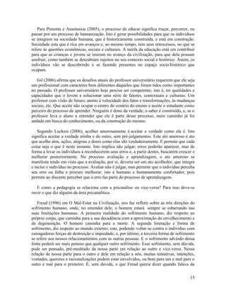Para Pimenta e Anastasiou (2005), o processo de educar significa traçar, percorrer, ou 
passar por um processo de humanização. Isto é gerar possibilidades para que os indivíduos 
se integrem na sociedade humana, que é historicamente construída, e está em construção. 
Sociedade esta que é rica em avanços e, ao mesmo tempo, tem seus retrocessos, no que se 
refere às questões econômicas, sociais e culturais. A tarefa da educação está em contribuir 
para que as crianças e jovens se insiram no avanço da civilização, para que dela possam 
usufruir, como também se descubram sujeitos no seu contexto social e histórico. Assim, os 
indivíduos vão se descobrindo e se fazendo presentes no espaço socio/histórico que 
ocupam. 
Gil (2006) afirma que os desafios atuais do professor universitário requerem que ele seja 
um profissional com caracteres bem diferentes daqueles que foram tidos como importantes 
no passado. O professor universitário hoje precisa ser competente; isto é, ter qualidades e 
capacidades que o levem a solucionar uma série de fatores, contextuais e culturais. Um 
professor com visão de futuro; atento à velocidade dos fatos e transformações, às mudanças 
sociais, etc. Que aceite não ocupar o centro do cenário do ensino e aceite o estudante como 
parceiro do processo de aprender. Ninguém é dono da verdade; o saber é construído, e, se o 
professor leva o aluno a entender que ele é parte desse processo, meio caminho já foi 
andado em busca do conhecimento, ou da construção do mesmo. 
Segundo Luckesi (2006), acolher amorosamente é aceitar a verdade como ela é. Isto 
significa aceitar a verdade minha e do outro, sem pré-julgamentos. Este ato amoroso é ato 
que acolhe atos, ações, alegrias e dores como elas são verdadeiramente. E permite que cada 
coisa seja o que é neste instante. Isto implica não julgar; erros poderão aparecer, mas de 
forma a levar os indivíduos a reconhecerem seus erros e, a partir destes, buscarem crescer e 
melhorar posteriormente. No processo avaliação e aprendizagem, o ato amoroso se 
manifesta tendo em vista que a avaliação, por si, deveria ser um ato acolhedor, que integra 
e inclui o indivíduo no processo. Avaliar não é julgar, mas permitir que o indivíduo perceba 
seu erro ou falha e procure melhorar; isto é humano e humanamente confortador, pois 
permite ao discente perceber que o erro faz parte do processo de aprendizagem. 
E como a pedagogia se relaciona com a psicanálise ou vice-versa? Para isso deve-se 
ouvir o que diz alguém da área psicanalítica. 
Freud (1996) em O Mal-Estar na Civilização, nos faz refletir sobre as três direções do 
sofrimento humano, onde, no entender dele, o homem estará sempre se esbarrando nas 
suas limitações humanas. A primeira realidade do sofrimento humano, diz respeito ao 
próprio corpo, que caminha para a sua decadência com a aproximação do envelhecimento e 
da degeneração. O homem caminha para a morte. A segunda limitação e forma de 
sofrimento, diz respeito ao mundo externo; este, podendo voltar-se contra o indivíduo com 
esmagadoras forças de destruição e impiedade; e, por último, a terceira forma de sofrimento 
se refere aos nossos relacionamentos com as outras pessoas. E o sofrimento advindo dessa 
fonte poderá ser mais penoso que qualquer outro sofrimento. Esse sofrimento, sem dúvida, 
pode ser pensado, pré-meditado da nossa parte em relação ao outro e vice-versa. Nessa 
relação de nossa parte para o outro e dele em relação a nós, muitas tentativas, intenções, 
vontades, quereres e racionalizações podem estar envolvidos, ou bem para um e mal para o 
outro e mal para o primeiro. É, sem dúvida, o que Freud queria dizer quando falava da 
15 
 