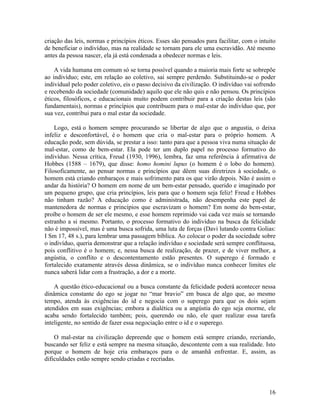 criação das leis, normas e princípios éticos. Esses são pensados para facilitar, com o intuito 
de beneficiar o indivíduo, mas na realidade se tornam para ele uma escravidão. Até mesmo 
antes da pessoa nascer, ela já está condenada a obedecer normas e leis. 
A vida humana em comum só se torna possível quando a maioria mais forte se sobrepõe 
ao indivíduo; este, em relação ao coletivo, sai sempre perdendo. Substituindo-se o poder 
individual pelo poder coletivo, eis o passo decisivo da civilização. O indivíduo vai sofrendo 
e recebendo da sociedade (comunidade) aquilo que ele não quis e não pensou. Os princípios 
éticos, filosóficos, e educacionais muito podem contribuir para a criação destas leis (são 
fundamentais), normas e princípios que contribuem para o mal-estar do indivíduo que, por 
sua vez, contribui para o mal estar da sociedade. 
Logo, está o homem sempre procurando se libertar de algo que o angustia, o deixa 
infeliz e desconfortável, é o homem que cria o mal-estar para o próprio homem. A 
educação pode, sem dúvida, se prestar a isso: tanto para que a pessoa viva numa situação de 
mal-estar, como de bem-estar. Ela pode ter um duplo papel no processo formativo do 
indivíduo. Nessa crítica, Freud (1930, 1996), lembra, faz uma referência à afirmativa de 
Hobbes (1588 – 1679), que disse: homo homini lupus (o homem é o lobo do homem). 
Filosoficamente, ao pensar normas e princípios que dêem suas diretrizes à sociedade, o 
homem está criando embaraços e mais sofrimento para os que virão depois. Não é assim o 
andar da história? O homem em nome de um bem-estar pensado, querido e imaginado por 
um pequeno grupo, que cria princípios, leis para que o homem seja feliz! Freud e Hobbes 
não tinham razão? A educação como é administrada, não desempenha este papel de 
mantenedora de normas e princípios que escravizam o homem? Em nome do bem-estar, 
proíbe o homem de ser ele mesmo, e esse homem reprimido vai cada vez mais se tornando 
estranho a si mesmo. Portanto, o processo formativo do indivíduo na busca da felicidade 
não é impossível, mas é uma busca sofrida, uma luta de forças (Davi lutando contra Golias: 
I Sm 17, 48 s.), para lembrar uma passagem bíblica. Ao colocar o poder da sociedade sobre 
o indivíduo, queria demonstrar que a relação indivíduo e sociedade será sempre conflituosa, 
pois conflitivo é o homem; e, nessa busca de realização, de prazer, e de viver melhor, a 
angústia, o conflito e o descontentamento estão presentes. O superego é formado e 
fortalecido exatamente através dessa dinâmica, se o indivíduo nunca conhecer limites ele 
nunca saberá lidar com a frustração, a dor e a morte. 
A questão ético-educacional ou a busca constante da felicidade poderá acontecer nessa 
dinâmica constante do ego se jogar no “mar bravio” em busca de algo que, ao mesmo 
tempo, atenda às exigências do id e negocia com o superego para que os dois sejam 
atendidos em suas exigências; embora a dialética ou a angústia do ego seja enorme, ele 
acaba sendo fortalecido também; pois, querendo ou não, ele quer realizar essa tarefa 
inteligente, no sentido de fazer essa negociação entre o id e o superego. 
O mal-estar na civilização depreende que o homem está sempre criando, recriando, 
buscando ser feliz e está sempre na mesma situação, descontente com a sua realidade. Isto 
porque o homem de hoje cria embaraços para o de amanhã enfrentar. E, assim, as 
dificuldades estão sempre sendo criadas e recriadas. 
16 
 