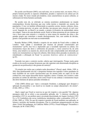 De acordo com Rouanet (2003), esse mal-estar, ora se acentua mais, ora menos. Pois, o 
próprio homem percebe os aspectos enfadonhos, pesados e repressivos da cultura por ele 
mesmo criada. No nosso mundo pós-moderno, essas características ou pesos culturais, se 
sobressaem de forma bastante acentuada. 
De acordo com ele, se referindo ao sistema econômico predominante no mundo 
contemporâneo, há uma descrença que esse venha mesmo a responder aos anseios das 
populações. E isso vai também influenciando as questões sociais, morais, culturais, éticas, 
etc. Um sistema perverso vai gerar, sem dúvidas, nas pessoas uma situação de mal estar 
social. Segundo ele, no Brasil e no mundo, o projeto civilizatório da modernidade entrou 
em colapso. Trata-se de uma desilusão social, frente às falsas promessas de um sistema que 
visa o lucro para uma minoria e a maioria se torna massa de manobra das elites e dos 
grandes grupos que controlam o mundo ideologicamente. Isto, sem sombra de dúvidas, 
gerará e está gerando um mal-estar na modernidade. 
Ressalta Molnar (1998), falando a respeito de um estudo de Freud sobre a cidade de 
Londres: “toda cidade é assombrada por traumas do passado comemorados por 
monumentos” (p.45). Isso leva a depreender que a sociedade representa na cultura, nos 
monumentos traços das dores e sofrimentos do passado; e, nesse conservar há, de certa 
forma, uma tentativa ou maneira de, através da dor (não compreendida nem detectada por 
muitos nos monumentos) ou traços de culturais, falar dessas dores passadas no presente; ou 
relembrando a afirmação de Freud “os pacientes histéricos sofrem de reminiscência” 
(p.45). 
Trazendo isso para o contexto escolar, caberia aqui interrogações: Porque muita gente 
evadiu-se da escola ou porque há pessoas que não suportam uma determinada disciplina ou 
gostam de um professor(a) e não gostam de outro(a)? 
“O coração tem razões que a própria razão desconhece” (Pascal, apud, Abrão, 1999. p. 
205). Que parafraseando isso diz: o psiquismo humano tem segredos e dores guardados no 
mais recôndito do seu existir (inconsciente) que ele mesmo pode ser capaz (é) de não 
conhecê-los; nem sequer desconfiar desses segredos e dores. Contudo, eles existem e estão 
presentes no caráter do indivíduo, assim como Freud via nas estátuas e monumentos traços 
das dores humanas de épocas passadas retratadas aí. 
Cifali (2005) afirma que: “para a concepção freudiana, a pedagogia quer designar à 
aplicação da psicanálise o seu inserir-se no mundo ou campo educacional e do ensino”. 
(Cifali, 2005, p. 1358.). 
Qual o papel que Freud se reservou no que diz respeito a esta questão? Há algumas 
passagens onde ele se refere a essa psicanálise aplicada, são: “o interesse científico da 
psicanálise (1913 j); seu prefácio para a juventude desorientada, de August Aicchorn (1925 
f) e a VI Conferência das novas conferências introdutórias sobre a psicanálise (1933 a)”, 
(Cifali, 2005, p. 1358). No que diz respeito à posição de Freud mediante essa aplicação, as 
leituras e posições são bastante divergentes. Elas se cristalizam antagonicamente em duas 
obras: Freud Anti-pedagogo, de Catherine Millot (1979) e Freud Pedagogo? Psicanálise e 
Educação, de M. Cifali (1982). 
17 
 