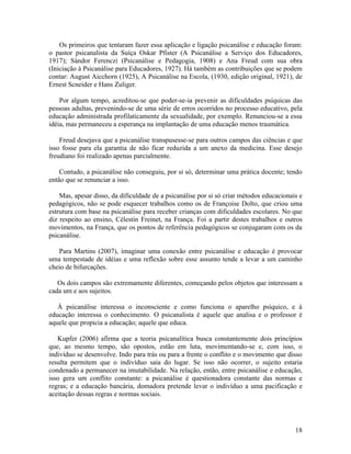 Os primeiros que tentaram fazer essa aplicação e ligação psicanálise e educação foram: 
o pastor psicanalista da Suíça Oskar Pfister (A Psicanálise a Serviço dos Educadores, 
1917); Sándor Ferenczi (Psicanálise e Pedagogia, 1908) e Ana Freud com sua obra 
(Iniciação à Psicanálise para Educadores, 1927). Há também as contribuições que se podem 
contar: August Aicchorn (1925), A Psicanálise na Escola, (1930, edição original, 1921), de 
Ernest Scneider e Hans Zuliger. 
Por algum tempo, acreditou-se que poder-se-ia prevenir as dificuldades psíquicas das 
pessoas adultas, prevenindo-se de uma série de erros ocorridos no processo educativo, pela 
educação administrada profilaticamente da sexualidade, por exemplo. Renunciou-se a essa 
idéia, mas permaneceu a esperança na implantação de uma educação menos traumática. 
Freud desejava que a psicanálise transpusesse-se para outros campos das ciências e que 
isso fosse para ela garantia de não ficar reduzida a um anexo da medicina. Esse desejo 
freudiano foi realizado apenas parcialmente. 
Contudo, a psicanálise não conseguiu, por si só, determinar uma prática docente; tendo 
então que se renunciar a isso. 
Mas, apesar disso, da dificuldade de a psicanálise por si só criar métodos educacionais e 
pedagógicos, não se pode esquecer trabalhos como os de Françoise Dolto, que criou uma 
estrutura com base na psicanálise para receber crianças com dificuldades escolares. No que 
diz respeito ao ensino, Célestin Freinet, na França. Foi a partir destes trabalhos e outros 
movimentos, na França, que os pontos de referência pedagógicos se conjugaram com os da 
psicanálise. 
Para Martins (2007), imaginar uma conexão entre psicanálise e educação é provocar 
uma tempestade de idéias e uma reflexão sobre esse assunto tende a levar a um caminho 
cheio de bifurcações. 
Os dois campos são extremamente diferentes, começando pelos objetos que interessam a 
cada um e aos sujeitos. 
À psicanálise interessa o inconsciente e como funciona o aparelho psíquico, e à 
educação interessa o conhecimento. O psicanalista é aquele que analisa e o professor é 
aquele que propicia a educação; aquele que educa. 
Kupfer (2006) afirma que a teoria psicanalítica busca constantemente dois princípios 
que, ao mesmo tempo, são opostos, estão em luta, movimentando-se e, com isso, o 
indivíduo se desenvolve. Indo para trás ou para a frente o conflito e o movimento que disso 
resulta permitem que o indivíduo saia do lugar. Se isso não ocorrer, o sujeito estaria 
condenado a permanecer na imutabilidade. Na relação, então, entre psicanálise e educação, 
isso gera um conflito constante: a psicanálise é questionadora constante das normas e 
regras; e a educação bancária, domadora pretende levar o indivíduo a uma pacificação e 
aceitação dessas regras e normas sociais. 
18 
 
