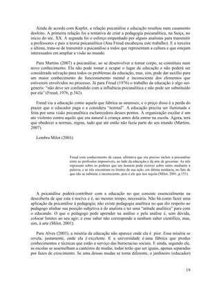 Ainda de acordo com Kupfer, a relação psicanálise e educação resultou num casamento 
desfeito. A primeira relação foi a tentativa de criar a pedagogia psicanalítica, na Suíça, no 
início do séc. XX. A segunda foi o esforço empenhado por alguns analistas para transmitir 
a professores e pais a teoria psicanalítica (Ana Freud encabeçou este trabalho). E a terceira 
e última, trata-se de transmitir a psicanálise a todos que representam a cultura e que estejam 
interessados em ampliar a visão ao mundo. 
Para Martins (2007) a psicanálise, ao se desenvolver e tomar corpo, se constituiu num 
novo conhecimento. Ela não pode tomar e ocupar o lugar da educação e não poderá ser 
considerada salvação para todos os problemas da educação, mas, sim, pode dar auxílio para 
um maior conhecimento do funcionamento mental e inconsciente dos elementos que 
estiverem envolvidos no processo. Já para Freud (1976) o trabalho da educação é algo sui-generis: 
“não deve ser confundido com a influência psicanalítica e não pode ser substituído 
por ela” (Freud, 1976, p.342). 
Freud via a educação como aquela que fabrica as neuroses; e o preço disso é a perda do 
prazer que o educador paga e a considera “normal”. A educação precisa ser iluminada e 
feita por uma visão psicanalítica esclarecedora desses pontos. A organização escolar é um 
ato violento contra aquilo que era natural à criança antes dela entrar na escola. Agora, terá 
que obedecer a normas, regras, tudo que até então não fazia parte do seu mundo (Martins, 
2007). 
Lembra Milot (2001) 
Freud com conhecimento de causa, afirmava que era preciso incluir a psicanálise 
entre as profissões impossíveis, ao lado da educação e da arte de governar. As três 
repousam sobre os poderes que um homem pode exercer sobre outro mediante a 
palavra, e as três encontram os limites de sua ação, em última instância, no fato de 
que não se submete o inconsciente, pois é ele que nos sujeita (Milot, 2001, p.151). 
A psicanálise poderá contribuir com a educação no que consiste essencialmente na 
descoberta de que esta é nociva e é, ao mesmo tempo, necessária. Não há como fazer uma 
aplicação da psicanálise à pedagogia; não existe pedagogia analítica no que diz respeito ao 
pedagogo alinhar sua posição subjetiva à do analista e ter uma “atitude analítica” para com 
o educando. O que o pedagogo pode aprender na análise e pela análise é, sem dúvida, 
colocar limites ao seu agir; e esse saber não corresponde a nenhum saber científico, mas, 
sim, à arte (Milot, 2001). 
Para Alves (2003), a miséria da educação não aparece onde ela é pior. Essa miséria se 
revela, justamente, onde ela é excelente. E a universidade é uma fábrica que produz 
conhecimentos e técnicas que estão a serviço das burocracias sociais. E ainda, segundo ele, 
as escolas se assemelham a canteiros de mudas, todas terão que ser iguais, apenas separadas 
por fazes de crescimento. Se uma dessas mudas se torna diferente, o jardineiro (educador) 
19 
 
