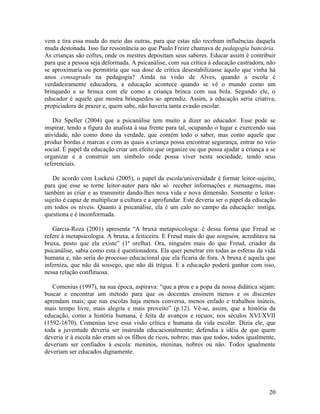 vem e tira essa muda do meio das outras, para que estas não recebam influências daquela 
muda destonada. Isso faz ressonância ao que Paulo Freire chamava de pedagogia bancária. 
As crianças são cofres, onde os mestres depositam seus saberes. Educar assim é contribuir 
para que a pessoa seja deformada. A psicanálise, com sua crítica à educação castradora, não 
se aproximaria ou permitiria que sua dose de crítica desestabilizasse àquilo que vinha há 
anos consagrado na pedagogia? Ainda na visão de Alves, quando a escola é 
verdadeiramente educadora, a educação acontece quando se vê o mundo como um 
brinquedo e se brinca com ele como a criança brinca com sua bola. Segundo ele, o 
educador é aquele que mostra brinquedos ao aprendiz. Assim, a educação seria criativa, 
propiciadora de prazer e, quem sabe, não haveria tanta evasão escolar. 
Diz Speller (2004) que a psicanálise tem muito a dizer ao educador. Esse pode se 
inspirar, tendo a figura do analista à sua frente para tal, ocupando o lugar e exercendo sua 
atividade, não como dono da verdade, que contém todo o saber, mas como aquele que 
produz bordas e marcas e com as quais a criança possa encontrar segurança, entrar no veio 
social. É papel da educação criar um efeito que organize ou que possa ajudar a criança a se 
organizar e a construir um símbolo onde possa viver nesta sociedade, tendo seus 
referenciais. 
De acordo com Luckesi (2005), o papel da escola/universidade é formar leitor-sujeito, 
para que esse se torne leitor-autor para não só receber informações e mensagens, mas 
também as criar e as transmitir dando-lhes nova vida e nova dimensão. Somente o leitor-sujeito 
é capaz de multiplicar a cultura e a aprofundar. Este deveria ser o papel da educação 
em todos os níveis. Quanto à psicanálise, ela é um calo no campo da educação: instiga, 
questiona e é inconformada. 
Garcia-Roza (2001) apresenta “A bruxa metapsicologia: é dessa forma que Freud se 
refere à metapsicologia. A bruxa, a feiticeira. E Freud mais do que ninguém, acreditava na 
bruxa, posto que ela existe” (1ª orelha). Ora, ninguém mais do que Freud, criador da 
psicanálise, sabia como esta é questionadora. Ela quer penetrar em todas as esferas da vida 
humana e, não seria do processo educacional que ela ficaria de fora. A bruxa é aquela que 
inferniza, que não dá sossego, que não dá trégua. E a educação poderá ganhar com isso, 
nessa relação conflituosa. 
Comenius (1997), na sua época, aspirava: “que a proa e a popa da nossa didática sejam: 
buscar e encontrar um método para que os docentes ensinem menos e os discentes 
aprendam mais; que nas escolas haja menos conversa, menos enfado e trabalhos inúteis, 
mais tempo livre, mais alegria e mais proveito” (p.12). Vê-se, assim, que a história da 
educação, como a história humana, é feita de avanços e recuos; nos séculos XVI/XVII 
(1592-1670), Comenius teve essa visão crítica e humana da vida escolar. Dizia ele, que 
toda a juventude deveria ser instruída educacionalmente; defendia a idéia de que quem 
deveria ir à escola não eram só os filhos de ricos, nobres; mas que todos, todos igualmente, 
deveriam ser confiados à escola: meninos, meninas, nobres ou não. Todos igualmente 
deveriam ser educados dignamente. 
20 
 