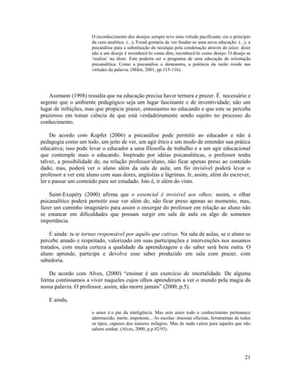 O reconhecimento dos desejos sempre teve uma virtude pacificante: eis o princípio 
da cura analítica. (...), Freud gostaria de ver fundar-se uma nova educação: (...), a 
psicanálise para a substituição do recalque pela condenação através do juízo: dizer 
não a um desejo é reconhecê-lo como dito, reconhecê-lo como desejo. O desejo se 
‘realiza’ no dizer. Este poderia ser o programa de uma educação de orientação 
psicanalítica. Como a psicanálise o demonstra, a potência da razão reside nas 
virtudes da palavra. (Milot, 2001, pp.115-116). 
Assmann (1998) ressalta que na educação precisa haver ternura e prazer. É necessário e 
urgente que o ambiente pedagógico seja um lugar fascinante e de inventividade; não um 
lugar de inibições, mas que propicie prazer, entusiasmo no educando e que este se perceba 
prazeroso em tomar ciência de que está verdadeiramente sendo sujeito no processo do 
conhecimento. 
De acordo com Kupfer (2006) a psicanálise pode permitir ao educador e não à 
pedagogia como um todo, um jeito de ver, um agir ético e um modo de entender sua prática 
educativa; isso pode levar o educador a uma filosofia de trabalho e a um agir educacional 
que contemple mais o educando. Inspirado por idéias psicanalíticas, o professor tenha 
talvez, a possibilidade de, na relação professor/aluno, não ficar apenas preso ao conteúdo 
dado; mas, poderá ver o aluno além da sala de aula; um fio invisível poderá levar o 
professor a ver este aluno com suas dores, angústias e lágrimas. Ir, assim, além do escrever, 
ler e passar um conteúdo para ser estudado. Isto é, ir além do visto. 
Saint-Exupéry (2000) afirma que o essencial é invisível aos olhos; assim, o olhar 
psicanalítico poderá permitir esse ver além de; não ficar preso apenas ao momento, mas, 
fazer um caminho imaginário para assim o enxergar do professor em relação ao aluno não 
se estancar em dificuldades que possam surgir em sala de aula ou algo de somenos 
importância. 
E ainda: tu te tornas responsável por aquilo que cativas. Na sala de aulas, se o aluno se 
percebe amado e respeitado, valorizado em suas participações e intervenções nos assuntos 
tratados, com muita certeza a qualidade da aprendizagem e do saber será bem outra. O 
aluno aprende, participa e devolve esse saber produzido em sala com prazer, com 
sabedoria. 
De acordo com Alves, (2000) “ensinar é um exercício de imortalidade. De alguma 
forma continuamos a viver naqueles cujos olhos aprenderam a ver o mundo pela magia da 
nossa palavra. O professor, assim, não morre jamais” (2000, p.5). 
E ainda, 
o amor é o pai da inteligência. Mas sem amor todo o conhecimento permanece 
adormecido, inerte, impotente... As escolas: imensas oficinas, ferramentas de todos 
os tipos, capazes dos maiores milagres. Mas de nada valem para aqueles que não 
sabem sonhar. (Alves, 2000, p.p.92/93). 
21 
 