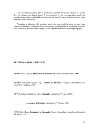 Como diz Speller (2004), para o aprendizado ocorrer tem-se que desejar; e o desejo 
deve ser fisgado por alguma coisa. O bom professor é um bom pescador, aquele que 
provoca no aprendiz a curiosidade e o desejo de ser mais. E, assim, o desejo de saber mais, 
será sem dúvida estimulado. 
Psicanálise e educação são caminhos cruzáveis: uma contribui com a outra, nessa 
relação conflituosa e instigante. Com sua postura questionadora, a psicanálise contribui 
com a educação, não deixando-a em paz e nem adormecer em seu acontecer pedagógico. 
REFERÊNCIAS BIBLIOGRÁFICAS 
ABBAGNANO, Nicola. Dicionário de Filosofia. São Paulo: Martins Fontes. 2000. 
ABRÃO, Bernadete Siqueira (org.). História da Filosofia. Coleção os Pensadores. São 
Paulo: Nova Cultural. 1999. 
ALVES, Rubem. Conversas sobre Educação. Campinas, SP: Veros. 2003. 
_____________. A Alegria de Ensinar. Campinas, SP: Papirus. 2000. 
ASSMANN, Hugo. Reencantar a Educação: Rumo à Sociedade Aprendente. Petrópilis, 
RJ. Vozes. 1998. 
22 
 