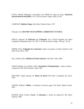 CIFALI, Mireilli. Pedagogia e Psicanálise. Em: MIJOLLA, Alain de. (org.). Dicionário 
Internacional da Psicanálise. Vol. II. Rio de Janeiro: Imago. 2005. p.1358. 
COMENIUS. Didática Magna. São Paulo: Martins Fontes. 1997. 
Educação. Em: GRANDE ENCICLOPÉDIA LARROUSSE CULTURAL 
FREUD, Sigmund. O Mal-Estar na Civilização. Em: Coleção Standard das Obras 
Completas de Sigmund Freud. Vol. XXI. 1ª ed. Rio de Janeiro: Imago. 1996. pp. 73-148. 
FREIRE, Paulo. Pedagogia da Autonomia: saberes necessários à prática educativa. São 
Paulo: Paz e Terra. 1996. 
GIL, Antônio Carlos. Didática do Ensino Superior. São Paulo: Atlas. 2006. 
GARCIA-ROZA, Luís Alfredo. (1991). Introdução à Metapsicologia. I: sobre as afasias - 
o projeto de 1895. Rio de Janeiro: Zahar. 2001. 
HOLANDA, Sérgio Buarque de. Raízes do Brasil. São Paulo: Companhia das Letras. 
1995. 
JAEGER, Wilhelm. Paidéia: a formação do homem grego. São Paulo: Martins Fontes. 
2001. 
KUPFER, Maria Cristina. Freud e a Educação: o mestre do impossível. São Paulo: 
Scipione. 2006. 
23 
 