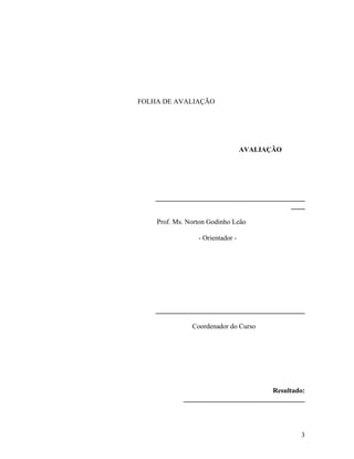 FOLHA DE AVALIAÇÃO 
AVALIAÇÃO 
___________________________________________ 
____ 
Prof. Ms. Norton Godinho Leão 
- Orientador - 
___________________________________________ 
Coordenador do Curso 
Resultado: 
___________________________________ 
3 
 