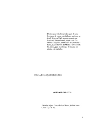 Dedico este trabalho a todos que, de uma 
forma ou de outra, me ajudaram a chegar ao 
final. À turma XVII, que certamente me 
lembrarei da caminhada juntos. Aos Pes. 
Mário Aldighieri, da Diocese de Cremona – 
Itália, e José Pereira de Maria, e a Wilson S. 
G. Júnior, pela paciência e dedicação em 
digitar este trabalho. 
FOLHA DE AGRADECIMENTOS 
AGRADECIMENTOS 
“Bendito seja o Deus e Pai de Nosso Senhor Jesus 
Cristo”: (Ef 1, 3a). 
5 
 