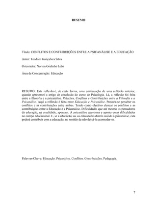 RESUMO 
Título: CONFLITOS E CONTRIBUIÇÕES ENTRE A PSICANÁLISE E A EDUCAÇÃO 
Autor: Teodoro Gonçalves Silva 
Orientador: Norton Godinho Leão 
Área de Concentração: Educação 
RESUMO: Esta reflexão é, de certa forma, uma continuação de uma reflexão anterior, 
quando apresentei o artigo de conclusão do curso de Psicologia. Lá, a reflexão foi feita 
entre a filosofia e a psicanálise. Relações, Conflitos e Contribuições entre a Filosofia e a 
Psicanálise. Aqui a reflexão é feita entre Educação e Psicanálise. Procura-se perceber os 
conflitos e as contribuições entre ambas. Tendo como objetivo elencar os conflitos e as 
contribuições entre a Educação e a Psicanálise. Dificuldades que até mesmo os pensadores 
da educação, na atualidade, apontam. A psicanálise questiona e aponta essas dificuldades 
no campo educacional. E, se a educação, ou os educadores derem ouvido à psicanálise, esta 
poderá contribuir com a educação, no sentido de não deixá-la acomodar-se. 
Palavras-Chave: Educação. Psicanálise. Conflitos. Contribuições. Pedagogia. 
7 
 