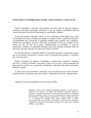 CONFLITOS E CONTRIBUIÇÕES ENTRE A PSICANÁLISE E A EDUCAÇÃO 
Falar de psicanálise e educação, num primeiro momento, pode ser algo que desperte 
incômodo e provoque inquietação. Sobretudo no que diz respeito à psicanálise; falar da 
mesma, pode gerar uma série de interrogações, especulações e palpites. 
No que diz respeito à educação, é fácil - se não se pretender ir além daquilo que se fala 
no quotidiano da mesma. Contudo, procurando-se entender melhor a questão da educação, 
os emaranhados que a envolvem, as aspirações daqueles que a pensam, que a planejam; 
olhando por este ângulo, será que é fácil falar de educação? Como ela é tratada? O que 
fazem com ela? Ao que ela se presta verdadeiramente na sociedade? A carga de 
significados, símbolos e as pretensões ideológicas que estão envoltas, embutidas nessa tão 
necessária educação. Será que é tão fácil assim falar da mesma? 
As duas têm objetivos e propostas distintas: à psicanálise interessa o inconsciente, aquilo 
que no ser humano está presente e ausente: entra e sai quando bem entende e o indivíduo 
não se dá conta disso. 
Quanto à educação, seu objetivo é a formação, o conhecimento, conduzir o indivíduo 
para bem se portar socialmente. Isso pode se dizer tem um preço. Nessa preparação da 
pessoa para se colocar, ou se apresentar socialmente, a educação tanto forma como pode 
deformar o sujeito. 
E, nesse cruzar entre psicanálise e educação, o que uma pode provocar e dizer da outra? 
Tentando situar, ou pesquisar sobre uma e outra, é importante se recorrer a algumas fontes. 
Segundo a Grande Enciclopédia Larousse Cultural (1998), 
Educação é a ação de criar; (reduzir) alimentação; instrução (...) conhecimento e 
prática dos atos sociais (...) O objetivo da sociedade é reproduzir, através da 
educação, os modelos de referência no interior dos quais situam-se os indivíduos 
de uma nova geração. Assim, a escola tem um papel positivo quando é percebida 
favoravelmente e quando funciona normalmente na vivência cotidiana da criança 
(...) A sociologia da educação busca refletir também sobre os efeitos 
uniformizadores do sistema escolar, (...) privilegia os valores da classe dominante: 
a aquisição da cultura está assim ligada à hierarquia dos valores que a veiculam 
(1998, v. 9, p. 2023). 
8 
 