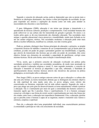Segundo o conceito de educação acima, pode-se depreender que esta se presta mais a 
fortalecer as ideologias dominantes, das classes e elites privilegiadas da sociedade, do que 
para responder aos anseios e aspirações da mesma como um todo; para atender às 
necessidades dos discentes e seus familiares. 
E para Abbagnano (2000), educação é um termo que designa a transmissão e o 
aprendizado de técnicas culturais; produção e comportamento. Uma sociedade humana não 
pode sobreviver se sua cultura não for transmitida de geração à geração. Os meios e os 
modos pelos quais se dá essa transmissão são chamados educação. Nas sociedades mais 
antigas, a questão educacional visava preservar a imutabilidade, sendo mais fechada ou ter 
até um caráter religioso, místico. Nas sociedades modernas a educação pode estar mais 
aberta a receber influências, modificar-se; contudo, isso não é norma geral. 
Pode-se, portanto, distinguir duas formas principais de educação: a primeira, se propõe 
a transmitir técnicas de trabalho e maneiras de ser (comportamento) que já fazem parte do 
cotidiano, já estão em poder do grupo e pretendem garantir sua imutabilidade; a segunda, 
que através da transmissão das técnicas que já estão em poder da sociedade, têm como 
objetivo formar nos elementos da sociedade a capacidade de aperfeiçoar, corrigir essas 
mesmas técnicas. Há de certa forma, uma evolução e transformação delas. 
Vê-se, assim, que o primeiro conceito de educação é colocado em prática pelas 
sociedades primitivas e também nas sociedades secundárias, de modo mais acentuado no 
que diz respeito à educação religiosa e moral. E, num segundo momento, o conceito de 
educação é transmitir as técnicas já adquiridas e que têm, sobretudo, a finalidade de 
aperfeiçoamento dessas mesmas técnicas através das iniciativas das pessoas na prática 
pedagógica, ou teorização sobre a educação. 
Para Jaeger (2001), os povos antigos estavam certos de que a educação e a cultura não 
são uma arte formal, ou teoria meramente abstrata que se distinguem da estrutura objetiva 
da vida espiritual de uma nação; para eles, os povos antigos, esses valores são 
concretizados na literatura, expressão real de toda cultura superior. Segundo ele, todo o 
povo que atinge um certo grau de desenvolvimento se torna naturalmente voltado a praticar 
a educação. Ela é o instrumento por meio do qual a comunidade dos homens conserva e 
transmite aquilo que lhe é peculiar, física e espiritualmente. E só o homem consegue 
conservar e divulgar a sua forma de existir social e espiritualmente por meio das forças por 
ele criadas; entre esses, a educação tem importância fundamental. Esta, a educação, permite 
que se perceba como o homem é capaz de se organizar, manter e transmitir seus valores e 
estrutura, corpórea e espiritual. 
Para ele, a educação não é uma propriedade individual, mas essencialmente pertence 
à comunidade e participa na vida e do crescimento da sociedade. 
9 
 