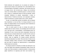 família tradicional vem passando por um processo de mudança. O
papel dos pais começa a ser questionado. Pai e mãe trabalham fora e
se sobrecarregam de atividades e, geralmente, não há tempo para criar
um espaço comum, não há tempo para o diálogo. Uma convivência
menor com a família reflete no rendimento escolar, no número de horas
que a criança ou o adolescente passa em frente da televisão, criando
ansiedade, deficiência de atenção, hiperatividade e atraso no
desenvolvimento. Problemas emocionais, como depressão e estresse,
acabam acontecendo e a grande receita é amor, carinho, atenção.
Os pais, num determinado período da existência, são as pessoas
mais importantes na vida dos filhos. As crianças precisam de uma
família, de relações afetivas. Isso traz segurança, fator fundamental ao
bom desenvolvimento infanto-juvenil.
Tanto na escola quanto em casa, as crianças não podem ser
tratadas todas da mesma maneira. Uma estratégia pode funcionar para
uma e não para outra. A personalidade, a individualidade devem ser
respeitadas. Por isso, nunca se deve fazer comparações. Deve-se dar
meios para que as crianças desenvolvam o que têm de bom e para que
sejam orientadas em relação aos defeitos. Perfeição não existe,
portanto, dosar as exigências. As crianças precisam desenvolver
experiências adequadas à sua idade. Olhar para elas em todas as suas
dimensões: biológica, afetiva, emocional e moral de forma integrada
para que todos os aspectos do desenvolvimento e comportamento
infantil possam ser envolvidos.
As crianças precisam de disciplina, de limites que estruturem a sua
vida e lhes tragam boas respostas às expectativas criadas. Educar não
é bater, não é fazer prevalecer a vontade dos adultos. A criança precisa
galgar experiência, ter segurança para fazer suas escolhas e ter
57
 