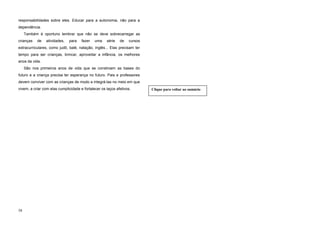 responsabilidades sobre eles. Educar para a autonomia, não para a
dependência.
Também é oportuno lembrar que não se deve sobrecarregar as
crianças de atividades, para fazer uma série de cursos
extracurriculares, como judô, balé, natação, inglês... Elas precisam ter
tempo para ser crianças, brincar, aproveitar a infância, os melhores
anos da vida.
São nos primeiros anos de vida que se constroem as bases do
futuro e a criança precisa ter esperança no futuro. Pais e professores
devem conviver com as crianças de modo a integrá-las no meio em que
vivem, a criar com elas cumplicidade e fortalecer os laços afetivos.
58
Clique para voltar ao sumário
 