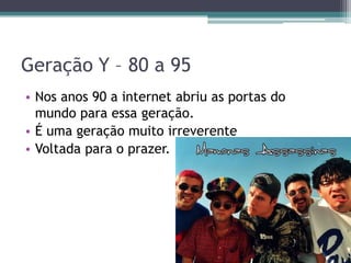 Geração Y – 80 a 95
• Nos anos 90 a internet abriu as portas do
mundo para essa geração.
• É uma geração muito irreverente
• Voltada para o prazer.
 