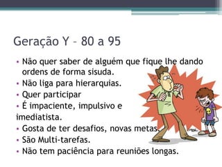 Geração Y – 80 a 95
• Não quer saber de alguém que fique lhe dando
ordens de forma sisuda.
• Não liga para hierarquias.
• Quer participar
• É impaciente, impulsivo e
imediatista.
• Gosta de ter desafios, novas metas.
• São Multi-tarefas.
• Não tem paciência para reuniões longas.
 