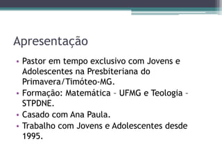 Apresentação
• Pastor em tempo exclusivo com Jovens e
Adolescentes na Presbiteriana do
Primavera/Timóteo-MG.
• Formação: Matemática – UFMG e Teologia –
STPDNE.
• Casado com Ana Paula.
• Trabalho com Jovens e Adolescentes desde
1995.
 