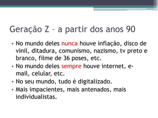 Geração Z – a partir dos anos 90
• No mundo deles nunca houve inflação, disco de
vinil, ditadura, comunismo, nazismo, tv preto e
branco, filme de 36 poses, etc.
• No mundo deles sempre houve internet, e-
mail, celular, etc.
• No seu mundo, tudo é digitalizado.
• Mais impacientes, mais antenados, mais
individualistas.
 