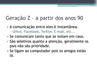 Geração Z – a partir dos anos 90
• A comunicação entre eles é instantânea.
▫ Orkut, Facebook, Twitter, E-mail, etc...
• Se comunicam tanto que se isolam em casa.
• São seletivos quanto a atenção, geralmente os
pais não são prioridade.
• Se ligam ao computador pois os amigos estão
lá.
 