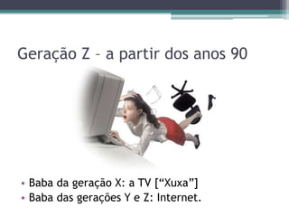 Geração Z – a partir dos anos 90
• Baba da geração X: a TV [“Xuxa”]
• Baba das gerações Y e Z: Internet.
 