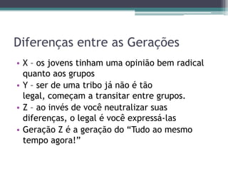Diferenças entre as Gerações
• X – os jovens tinham uma opinião bem radical
quanto aos grupos
• Y – ser de uma tribo já não é tão
legal, começam a transitar entre grupos.
• Z – ao invés de você neutralizar suas
diferenças, o legal é você expressá-las
• Geração Z é a geração do “Tudo ao mesmo
tempo agora!”
 