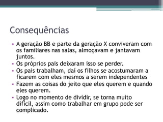 Consequências
• A geração BB e parte da geração X conviveram com
os familiares nas salas, almoçavam e jantavam
juntos.
• Os próprios pais deixaram isso se perder.
• Os pais trabalham, daí os filhos se acostumaram a
ficarem com eles mesmos a serem independentes
• Fazem as coisas do jeito que eles querem e quando
eles querem.
• Logo no momento de dividir, se torna muito
difícil, assim como trabalhar em grupo pode ser
complicado.
 