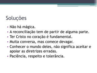 Soluções
• Não há mágica.
• A reconciliação tem de partir de alguma parte.
• Ter Cristo no coração é fundamental.
• Muita conversa, mas comece devagar.
• Conhecer o mundo deles, não significa aceitar e
apoiar as diretrizes erradas.
• Paciência, respeito e tolerância.
 