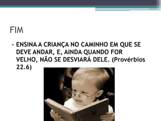 FIM
• ENSINA A CRIANÇA NO CAMINHO EM QUE SE
DEVE ANDAR, E, AINDA QUANDO FOR
VELHO, NÃO SE DESVIARÁ DELE. (Provérbios
22.6)
 